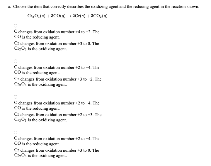 a. Choose the item that correctly describes the oxidizing agent and the reducing agent in the reaction shown.
Cr,O3 (s) + 3C0(9) → 2Cr(s) + 3CO2 (g)
C changes from oxidation number +4 to +2. The
CO is the reducing agent.
Cr changes from oxidation number +3 to 0. The
Cr2 O3 is the oxidizing agent.
C changes from oxidation number +2 to +4. The
CO is the reducing agent.
Cr changes from oxidation number +3 to +2. The
Cr2O3 is the oxidizing agent.
C changes from oxidation number +2 to +4. The
CO is the reducing agent.
Cr changes from oxidation number +2 to +3. The
Cr2O3 is the oxidizing agent.
C changes from oxidation number +2 to +4. The
CO is the reducing agent.
Cr changes from oxidation number +3 to 0. The
Cr2 O3 is the oxidizing agent.
