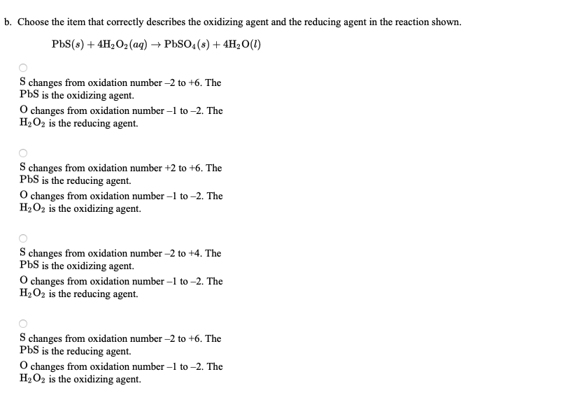 b. Choose the item that correctly describes the oxidizing agent and the reducing agent in the reaction shown.
РbS(s) + 4H,О2(аaq) —> РЬSO, (s) + 4H,О()
S changes from oxidation number –2 to +6. The
PbS is the oxidizing agent.
O changes from oxidation number –1 to –2. The
H2O2 is the reducing agent.
S changes from oxidation number +2 to +6. The
PbS is the reducing agent.
O changes from oxidation number –1 to –2. The
H2O2 is the oxidizing agent.
S changes from oxidation number -2 to +4. The
PbS is the oxidizing agent.
O changes from oxidation number –1 to –2. The
H2O2 is the reducing agent.
S changes from oxidation number –2 to +6. The
PbS is the reducing agent.
O changes from oxidation number –1 to -2. The
H2O2 is the oxidizing agent.
