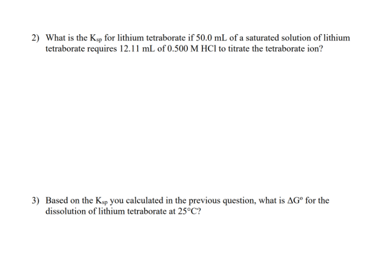 2) What is the Ksp for lithium tetraborate if 50.0 mL of a saturated solution of lithium
tetraborate requires 12.11 mL of 0.500 M HCl to titrate the tetraborate ion?
3) Based on the Ksp you calculated in the previous question, what is AGº for the
dissolution of lithium tetraborate at 25°C?
