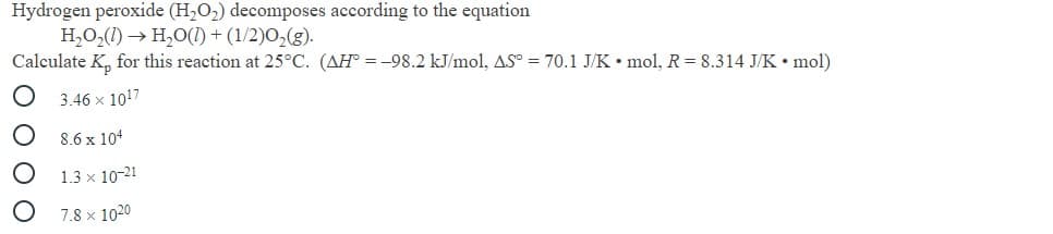 Hydrogen peroxide (H,O2) decomposes according to the equation
H,O,(1) → H,O() + (1/2)0,(g).
Calculate K, for this reaction at 25°C. (AH° = -98.2 kJ/mol, AS° = 70.1 J/K • mol, R= 8.314 J/K• mol)
3.46 x 1017
8.6 x 104
1.3 x 10-21
7.8 x 1020
