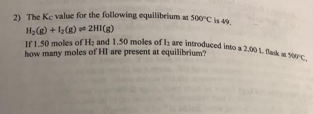 2) The Kc value for the following equilibrium at 500°C is 49.
If 1.50 moles of H2 and 1.50 moles of I2 are introduced into a 2.00 L flask at 500°C,
H2 (g) + I2(g) = 2HI(g)
how many moles of HI are present at equilibrium?
