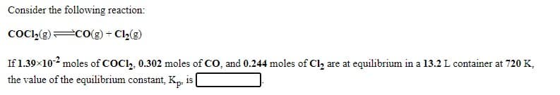 Consider the following reaction:
COCI,(g) CO(g) + Cl(g)
If 1.39×102 moles of COCl,, 0.302 moles of CO, and 0.244 moles of Cl, are at equilibrium in a 13.2 L container at 720 K,
the value of the equilibrium constant, Kp. is
