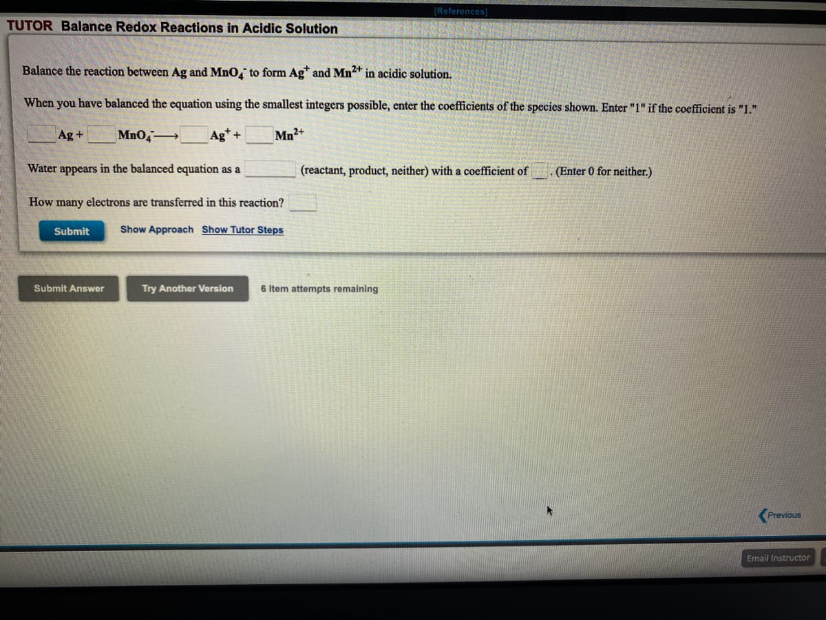 (References)
TUTOR Balance Redox Reactions in Acidic Solution
Balance the reaction between Ag and MnO, to form Agt and Mn2+ in acidic solution.
When you have balanced the equation using the smallest integers possible, enter the coefficients of the species shown. Enter "1" if the coefficient is "1."
Ag+
MnO4
Ag* +
Mn2+
Water appears in the balanced equation as a
(reactant, product, neither) with a coefficient of
. (Enter 0 for neither.)
How many electrons are transferred in this reaction?
Submit
Show Approach Show Tutor Steps
Submit Answer
Try Another Version
6 item attempts remaining
Previous
Email Instructor
