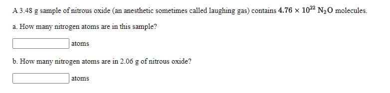 A 3.48 g sample of nitrous oxide (an anesthetic sometimes called laughing gas) contains 4.76 x 1022 N20 molecules.
a. How many nitrogen atoms are in this sample?
atoms
b. How many nitrogen atoms are in 2.06 g of nitrous oxide?
atoms
