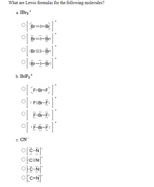 What are Lewis formulas for the following molecules?
a. IB12*
Br=l=Br
Br=l-Br:
:Br=I-Br:
:Br-I-Br:
b. BrF2+
F=Br=F.
: FEBR-F:
F=Br-F:
F-Br-F:
c. CN
olc-N
