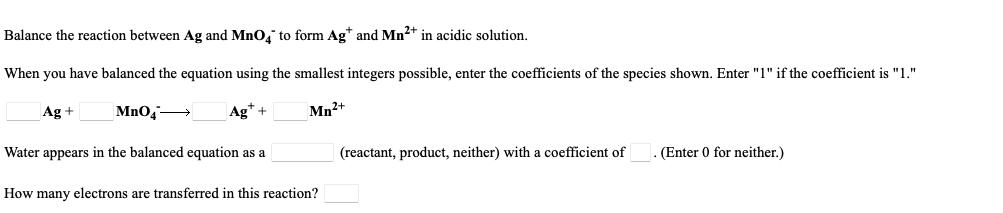 Balance the reaction between Ag and MnO, to form Ag* and Mn2+ in acidic solution.
When you have balanced the equation using the smallest integers possible, enter the coefficients of the species shown. Enter "1" if the coefficient is "1."
Ag +
MnO4
Ag* +
Mn2+
Water appears in the balanced equation as a
(reactant, product, neither) with a coefficient of
(Enter 0 for neither.)
How many electrons are transferred in this reaction?
