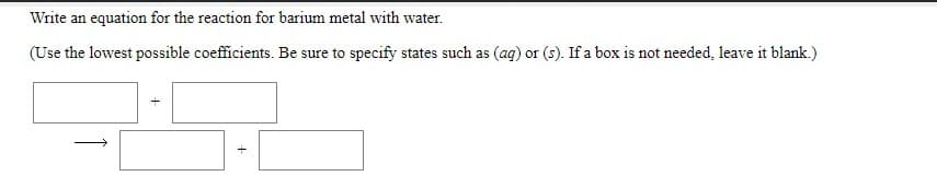 Write an equation for the reaction for barium metal with water.
(Use the lowest possible coefficients. Be sure to specify states such as (ag) or (s). If a box is not needed, leave it blank.)
