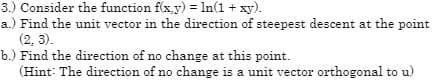 3.) Consider the function f(x,y) = ln(1 + xy).
a.) Find the unit vector in the direction of steepest descent at the point
(2, 3).
b.) Find the direction of no change at this point.
(Hint: The direction of no change is a unit vector orthogonal to u)
