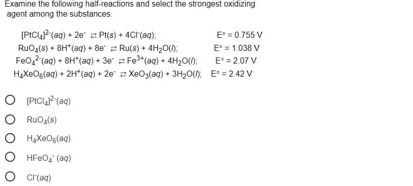 Examine the following half-reactions and select the strongest oxidizing
agent among the substances.
[PtCIaj?(aq) + 2e 2 Pt(s) + 4CI(aq);
RuO4(s) + 8H*(aq) + 8e 2 Ru(s) + 4H20();
FeO,2 (aq) + 8H*(aq) + 3e 2 Fe3+*(aq) + 4H20(1);
HĄXEO6(aq) + 2H*(aq) + 2e 2 XeO3(aq) + 3H20(); E° = 2.42 V
E° = 0.755 V
E° = 1.038 V
E° = 2.07 V
O PICI41? (aq)
O RuO4(s)
O H4XEO6(aq)
O HFEO4 (aq)
O cr(aq)
