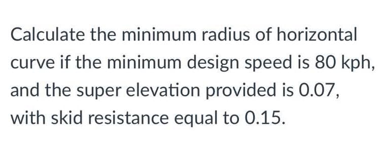 Calculate the minimum radius of horizontal
curve if the minimum design speed is 80 kph,
and the super elevation provided is 0.07,
with skid resistance equal to 0.15.
