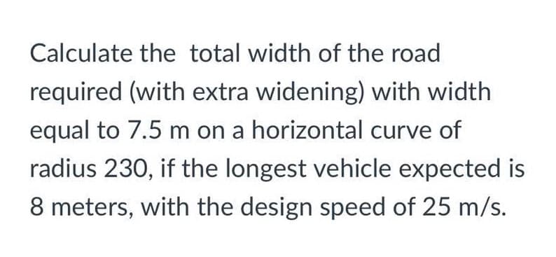 Calculate the total width of the road
required (with extra widening) with width
equal to 7.5 m on a horizontal curve of
radius 230, if the longest vehicle expected is
8 meters, with the design speed of 25 m/s.
