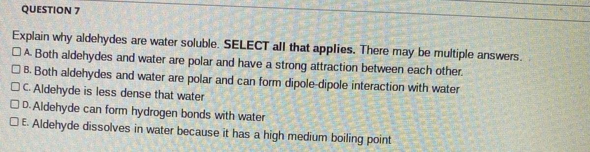 QUESTION 7
Explain why aldehydes are water soluble. SELECT all that applies. There may be multiple answers.
OA. Both aldehydes and water are polar and have a strong attraction between each other.
O B. Both aldehydes and water are polar and can form dipole-dipole interaction with water
OC. Aldehyde is less dense that water
OD. Aldehyde can form hydrogen bonds with water
O E. Aldehyde dissolves in water because it has a high medium boiling point
