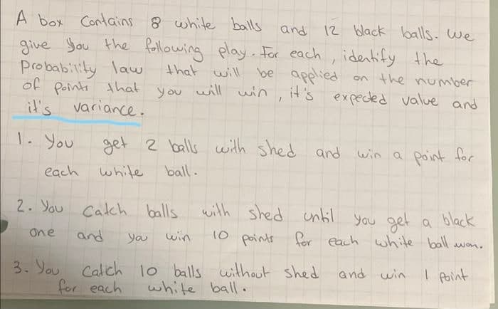 A box ContGins 8 white baills and 12 black balls. we
give You the Rellowing play. Far each, identify the
Probability law
of Points that
it's variance.
that will be applied
will win
on the number
it's expeced value and
1. You
get 2 bells with shed
and win a Point for
each white
ball.
2. You Catch balls
with shed until you get a black
one
and
you
win
10 points foer each white ball
won.
3. You Calch 1o balls without shed
white ball.
and win
I point
for each
