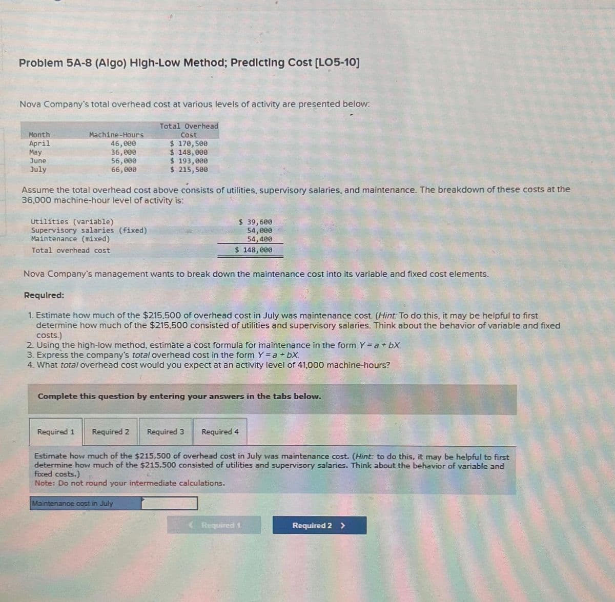 Problem 5A-8 (Algo) High-Low Method; Predicting Cost [LO5-10]
Nova Company's total overhead cost at various levels of activity are presented below:
Total Overhead
Cost
$ 170,500
$ 148,000
Month
April
May
June
July
Machine-Hours
46,000
36,000
56,000
66,000
Assume the total overhead cost above consists of utilities, supervisory salaries, and maintenance. The breakdown of these costs at the
36,000 machine-hour level of activity is:
Utilities (variable)
Supervisory salaries (fixed)
Maintenance (mixed)
Total overhead cost
$ 193,090
$ 215,500
Nova Company's management wants to break down the maintenance cost into its variable and fixed cost elements.
Required 1
Required:
1. Estimate how much of the $215,500 of overhead cost in July was maintenance cost. (Hint: To do this, it may be helpful to first
determine how much of the $215,500 consisted of utilities and supervisory salaries. Think about the behavior of variable and fixed
costs.)
2. Using the high-low method, estimate a cost formula for maintenance in the form Y = a +bX.
3. Express the company's total overhead cost in the form Y = a +bX.
4. What total overhead cost would you expect at an activity level of 41,000 machine-hours?
Complete this question by entering your answers in the tabs below.
Required 2
$ 39,600
54,000
54,400
$ 148,000
Maintenance cost in July
Required 3
Required 4
Estimate how much of the $215,500 of overhead cost in July was maintenance cost. (Hint: to do this, it may be helpful to first
determine how much of the $215,500 consisted of utilities and supervisory salaries. Think about the behavior of variable and
fixed costs.)
Note: Do not round your intermediate calculations.
Required 1
Required 2 >