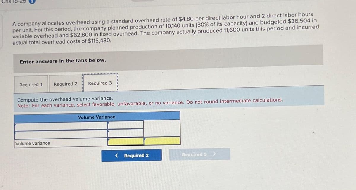 Chs 18-25
A company allocates overhead using a standard overhead rate of $4.80 per direct labor hour and 2 direct labor hours
per unit. For this period, the company planned production of 10,140 units (80% of its capacity) and budgeted $36,504 in
variable overhead and $62,800 in fixed overhead. The company actually produced 11,600 units this period and incurred
actual total overhead costs of $116,430.
Enter answers in the tabs below.
Required 1 Required 2 Required 3
Compute the overhead volume variance.
Note: For each variance, select favorable, unfavorable, or no variance. Do not round intermediate calculations.
Volume variance
Volume Variance
< Required 2
Required 3 >