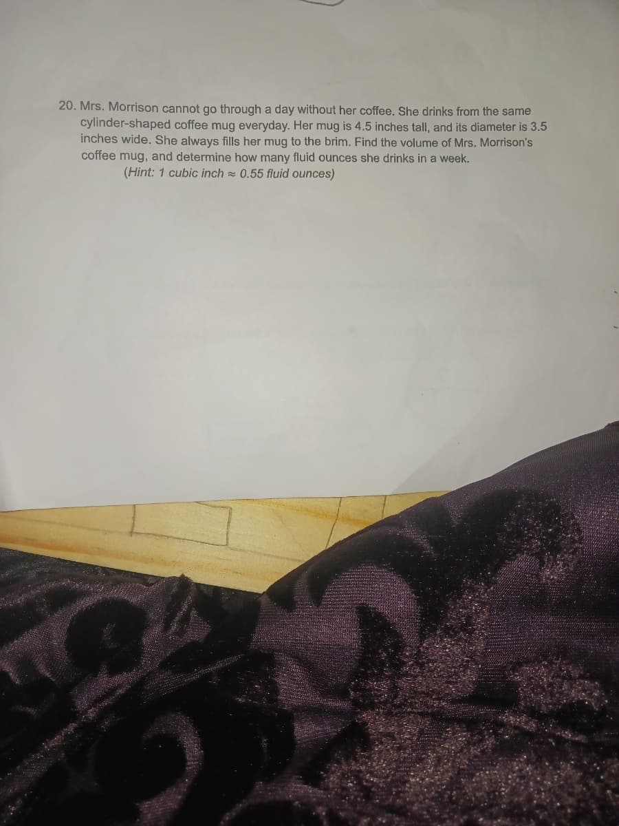 20. Mrs. Morrison cannot go through a day without her coffee. She drinks from the same
cylinder-shaped coffee mug everyday. Her mug is 4.5 inches tall, and its diameter is 3.5
inches wide. She always fills her mug to the brim. Find the volume of Mrs. Morrison's
coffee mug, and determine how many fluid ounces she drinks in a week.
(Hint: 1 cubic inch = 0.55 fluid ounces)
