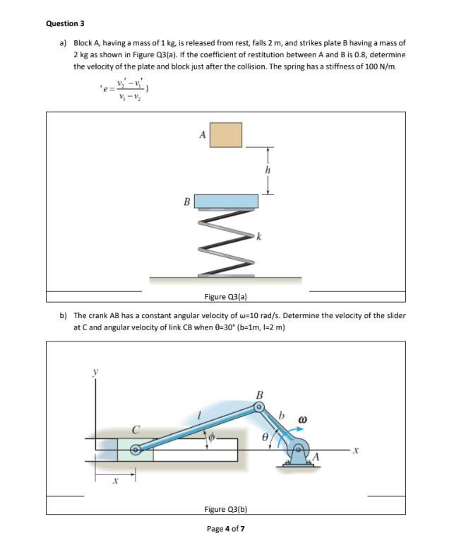 Question 3
a) Block A, having a mass of 1 kg, is released from rest, falls 2 m, and strikes plate B having a mass of
2 kg as shown in Figure Q3(a). If the coefficient of restitution between A and B is 0.8, determine
the velocity of the plate and block just after the collision. The spring has a stiffness of 100 N/m.
"e=3₂²-4²₁
V/₁-1/₂
MW
X
Figure Q3(a)
b) The crank AB has a constant angular velocity of w=10 rad/s. Determine the velocity of the slider
at C and angular velocity of link CB when 0-30° (b=1m, 1-2 m)
Figure Q3(b)
Page 4 of 7
B
X