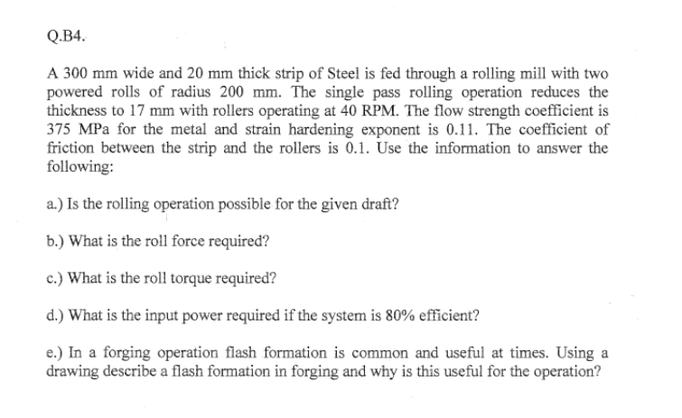 Q.B4.
A 300 mm wide and 20 mm thick strip of Steel is fed through a rolling mill with two
powered rolls of radius 200 mm. The single pass rolling operation reduces the
thickness to 17 mm with rollers operating at 40 RPM. The flow strength coefficient is
375 MPa for the metal and strain hardening exponent is 0.11. The coefficient of
friction between the strip and the rollers is 0.1. Use the information to answer the
following:
a.) Is the rolling operation possible for the given draft?
b.) What is the roll force required?
c.) What is the roll torque required?
d.) What is the input power required if the system is 80% efficient?
e.) In a forging operation flash formation is common and useful at times. Using a
drawing describe a flash formation in forging and why is this useful for the operation?