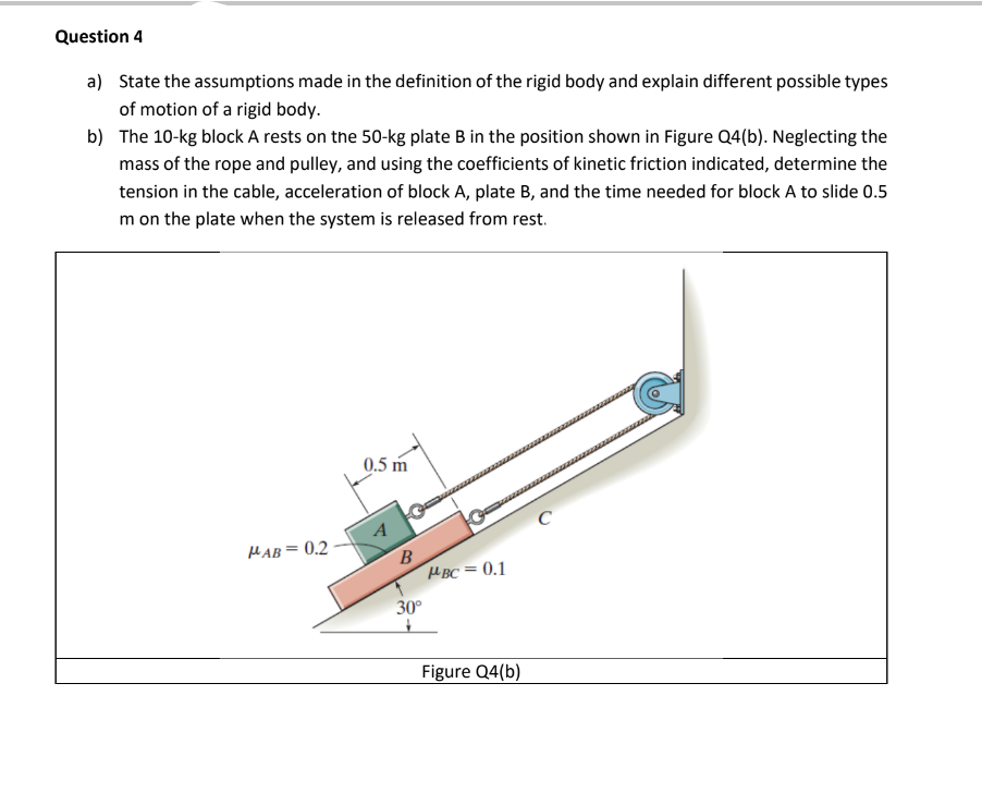 Question 4
a) State the assumptions made in the definition of the rigid body and explain different possible types
of motion of a rigid body.
b)
The 10-kg block A rests on the 50-kg plate B in the position shown in Figure Q4(b). Neglecting the
mass of the rope and pulley, and using the coefficients of kinetic friction indicated, determine the
tension in the cable, acceleration of block A, plate B, and the time needed for block A to slide 0.5
m on the plate when the system is released from rest.
AB=0.2
0.5 m
A
B
30°
+
PBC = 0.1
Figure Q4(b)