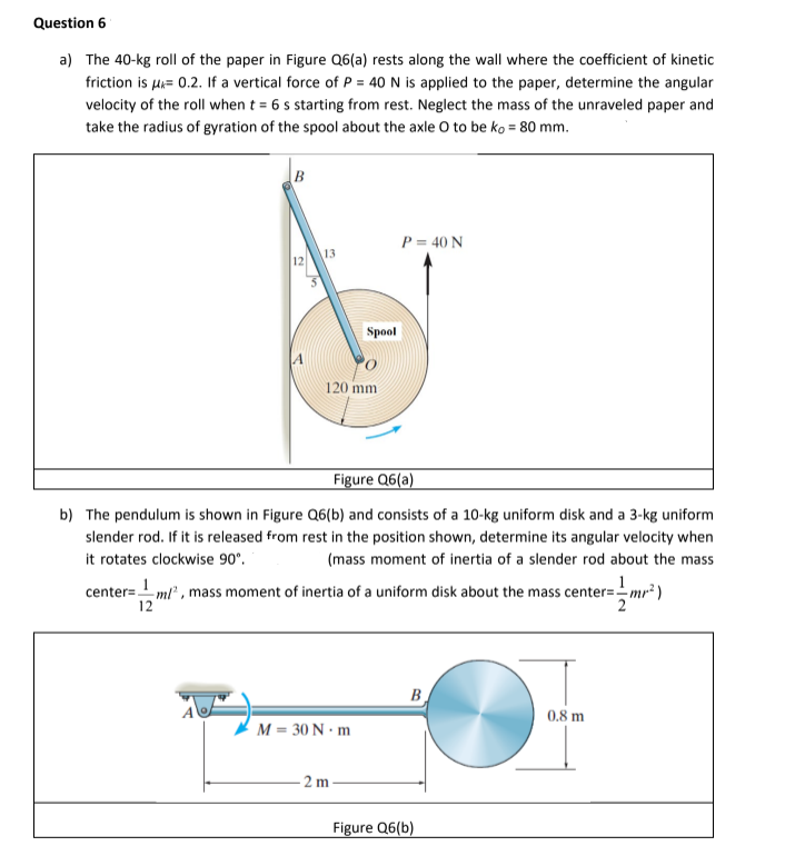 Question 6
a) The 40-kg roll of the paper in Figure Q6(a) rests along the wall where the coefficient of kinetic
friction is μ= 0.2. If a vertical force of P = 40 N is applied to the paper, determine the angular
velocity of the roll when t = 6 s starting from rest. Neglect the mass of the unraveled paper and
take the radius of gyration of the spool about the axle O to be ko = 80 mm.
B
12
A
13
120 mm
Spool
M = 30 N·m
Figure Q6(a)
b) The pendulum is shown in Figure Q6(b) and consists of a 10-kg uniform disk and a 3-kg uniform
slender rod. If it is released from rest in the position shown, determine its angular velocity when
it rotates clockwise 90°.
(mass moment of inertia of a slender rod about the mass
1
center=__m/², mass moment of inertia of a uniform disk about the mass center=--mr²)
12
2m
P = 40 N
B
Figure Q6(b)
0.8 m