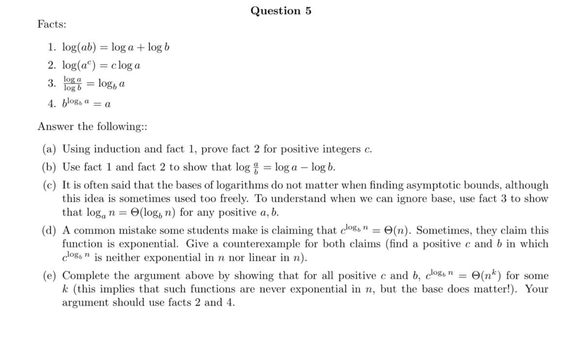 Facts:
1. log(ab) = log a + log b
2. log(a) = clog a
log a
3.
log b
4. blog, a = a
= log, a
=
Question 5
Answer the following::
(a) Using induction and fact 1, prove fact 2 for positive integers c.
(b) Use fact 1 and fact 2 to show that log = loga - log b.
(c) It is often said that the bases of logarithms do not matter when finding asymptotic bounds, although
this idea is sometimes used too freely. To understand when we can ignore base, use fact 3 to show
that logan = = (log, n) for any positive a, b.
=
(d) A common mistake some students make is claiming that clog, n = O(n). Sometimes, they claim this
function is exponential. Give a counterexample for both claims (find a positive c and b in which
clog, n is neither exponential in n nor linear in n).
(e) Complete the argument above by showing that for all positive c and b, clog, n
=
(n) for some
k (this implies that such functions are never exponential in n, but the base does matter!). Your
argument should use facts 2 and 4.