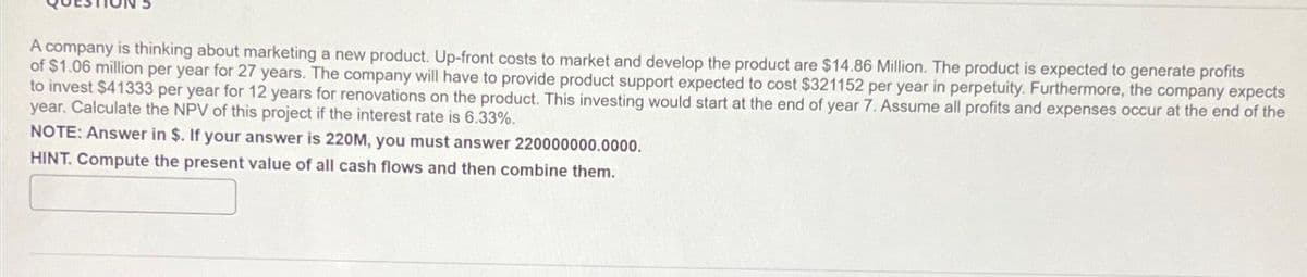 A company is thinking about marketing a new product. Up-front costs to market and develop the product are $14.86 Million. The product is expected to generate profits
of $1.06 million per year for 27 years. The company will have to provide product support expected to cost $321152 per year in perpetuity. Furthermore, the company expects
to invest $41333 per year for 12 years for renovations on the product. This investing would start at the end of year 7. Assume all profits and expenses occur at the end of the
year. Calculate the NPV of this project if the interest rate is 6.33%.
NOTE: Answer in $. If your answer is 220M, you must answer 220000000.0000.
HINT. Compute the present value of all cash flows and then combine them.