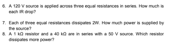 6. A 120 V source is applied across three equal resistances in series. How much is
each IR drop?
7. Each of three equal resistances dissipates 2W. How much power is supplied by
the source?
8. A 1 ko resistor and a 40 ko are in series with a 50 V source. Which resistor
dissipates more power?
