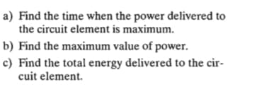 a) Find the time when the power delivered to
the circuit element is maximum.
b) Find the maximum value of power.
c) Find the total energy delivered to the cir-
cuit element.
