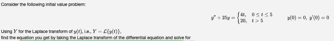 Consider the following initial value problem:
Using Y for the Laplace transform of y(t), i.e., Y = L{y(t)},
find the equation you get by taking the Laplace transform of the differential equation and solve for
y" + 25y =
[4t, 0≤t≤5
120, t>5
y(0) = 0, y(0) = 0