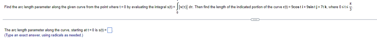 Find the arc length parameter along the given curve from the point where t=0 by evaluating the integral s(t) =
||v(t) dt. Then find the length of the indicated portion of the curve r(t) = 9costi+ 9sin tj+7t k, where 0sts,.
The arc length parameter along the curve, starting at t=0 is s(t) =|
(Type an exact answer, using radicals as needed.)
