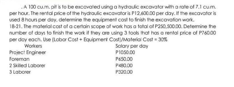 . A 100 cu.m. pit is to be excavated using a hydraulic excavator with a rate of 7.1 cu.m.
per hour. The rental price of the hydraulic excavator is P12,600.00 per day. If the excavator is
used 8 hours per day, determine the equipment cost to finish the excavation work.
18-21. The material cost of a certain scope of work has a total of P250,500.00. Determine the
number of days to finish the work if they are using 3 tools that has a rental price of P760.00
per day each. Use (Labor Cost + Equipment Cost)/Material Cost = 30%
Workers
Salary per day
P1050.00
P650.00
P480.00
P320.00
Project Engineer
Foreman
2 Skilled Laborer
3 Laborer