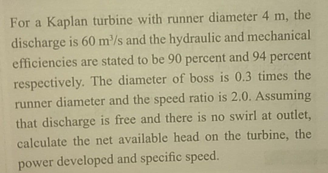 For a Kaplan turbine with runner diameter 4 m, the
discharge is 60 m/s and the hydraulic and mechanical
efficiencies are stated to be 90 percent and 94 percent
respectively. The diameter of boss is 0.3 times the
runner diameter and the speed ratio is 2.0. Assuming
that discharge is free and there is no swirl at outlet,
calculate the net available head on the turbine, the
power developed and specific speed.
