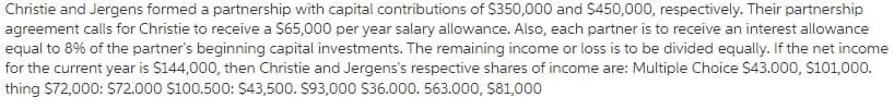 Christie and Jergens formed a partnership with capital contributions of $350,000 and $450,000, respectively. Their partnership
agreement calls for Christie to receive a $65,000 per year salary allowance. Also, each partner is to receive an interest allowance
equal to 8% of the partner's beginning capital investments. The remaining income or loss is to be divided equally. If the net income
for the current year is S144,000, then Christie and Jergens's respective shares of income are: Multiple Choice S43.000, $101,000.
thing $72,000: S72.000 $100.500: $43,500. S93,000 S36.000. 563.000, $81,000
