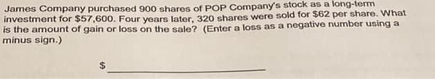 James Company purchased 900 shares of POP Company's stock as a long-term
investment for $57,600. Four years later, 320 shares were sold for $62 per share. What
is the amount of gain or loss on the sale? (Enter a loss as a negative number using a
minus sign.)
