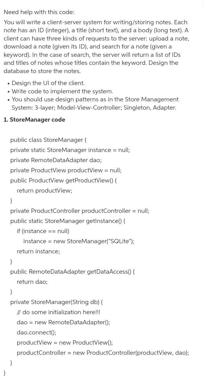 Need help with this code:
You will write a client-server system for writing/storing notes. Each
note has an ID (integer), a title (short text), and a body (long text). A
client can have three kinds of requests to the server: upload a note,
download a note (given its ID), and search for a note (given a
keyword). In the case of search, the server will return a list of IDs
and titles of notes whose titles contain the keyword. Design the
database to store the notes.
Design the Ul of the client.
• Write code to implement the system.
• You should use design patterns as in the Store Management
System: 3-layer; Model-View-Controller; Singleton, Adapter.
1. StoreManager code
public class StoreManager {
private static StoreManager instance = null;
private RemoteDataAdapter dao;
private ProductView productView = null;
public ProductView getProductView() {
return productView;
}
private ProductController productController = null;
public static StoreManager getlnstance() {
if (instance == null)
instance = new StoreManager("SQLite");
return instance;
public RemoteDataAdapter getDataAccess() {
return dao;
}
private StoreManager(String db) {
// do some initialization here!!!
dao = new RemoteDataAdapter();
dao.connect();
productView = new ProductView();
productController = new ProductController(productView, dao);
}
