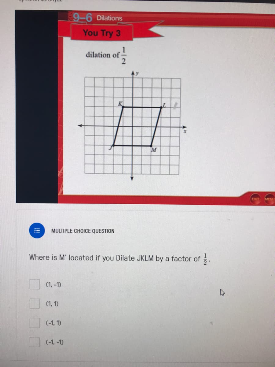 9-6 Dilations
You Try 3
dilation of
K
EXIT
MEN
MULTIPLE CHOICE QUESTION
Where is M' located if you Dilate JKLM by a factor of .
(1, -1)
(1, 1)
(-1, 1)
(-1, -1)
112
