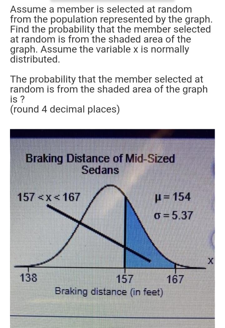 Assume a member is selected at random
from the population represented by the graph.
Find the probability that the member selected
at random is from the shaded area of the
graph. Assume the variable x is normally
distributed.
The probability that the member selected at
random is from the shaded area of the graph
is ?
(round 4 decimal places)
Braking Distance of Mid-Sized
Sedans
157 <x< 167
H= 154
o = 5.37
138
157
Braking distance (in feet)
167
