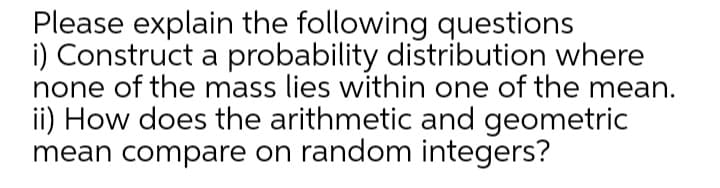 Please explain the following questions
i) Construct a probability distribution where
none of the mass lies within one of the mean.
ii) How does the arithmetic and geometric
mean compare on random integers?
