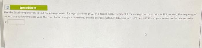 Spreadsheet
Use the Excel template VLC to find the average value of a loyal custormer (VLC) in a target market segment if the average purchase price is $75 per visit, the frequency of
repurchase is five times per year, the contribution margin is 5 percent, and the average customer defection rate is 25 percent? Round your answer to the nearest dollar
