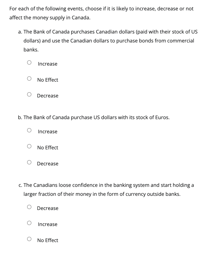 For each of the following events, choose if it is likely to increase, decrease or not
affect the money supply in Canada.
a. The Bank of Canada purchases Canadian dollars (paid with their stock of US
dollars) and use the Canadian dollars to purchase bonds from commercial
banks.
O
Increase
No Effect
O
Decrease
b. The Bank of Canada purchase US dollars with its stock of Euros.
O
Increase
No Effect
Decrease
c. The Canadians loose confidence in the banking system and start holding a
larger fraction of their money in the form of currency outside banks.
Decrease
Increase
No Effect