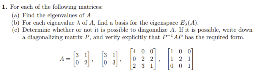 1. For each of the following matrices:
(a) Find the eigenvalues of A
(b) For each eigenvalue A of A, find a basis for the eigenspace Ex(A).
(c) Determine whether or not it is possible to diagonalize A. If it is possible, write down
a diagonalizing matrix P, and verify explicitly that P-¹AP has the required form.
A =
3 1
02
3
3 1
D
0 3
"
4 0 0
022
2 31
7
[100]
1 2 1
001