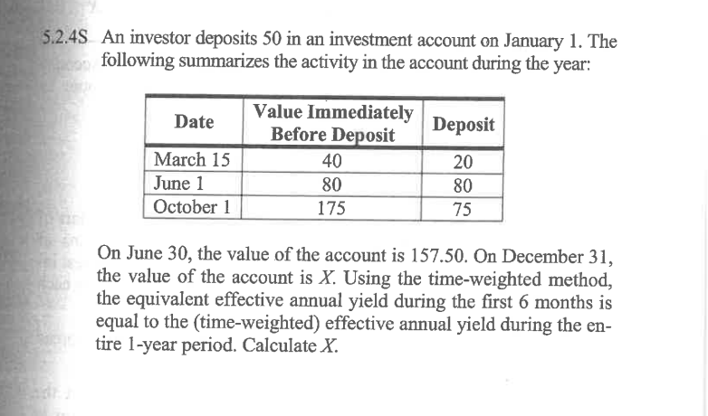 5.2.4S An investor deposits 50 in an investment account on January 1. The
following summarizes the activity in the account during the year:
Date
March 15
June 1
October 1
Value Immediately
Before Deposit
40
80
175
Deposit
20
80
75
On June 30, the value of the account is 157.50. On December 31,
the value of the account is X. Using the time-weighted method,
the equivalent effective annual yield during the first 6 months is
equal to the (time-weighted) effective annual yield during the en-
tire 1-year period. Calculate X.