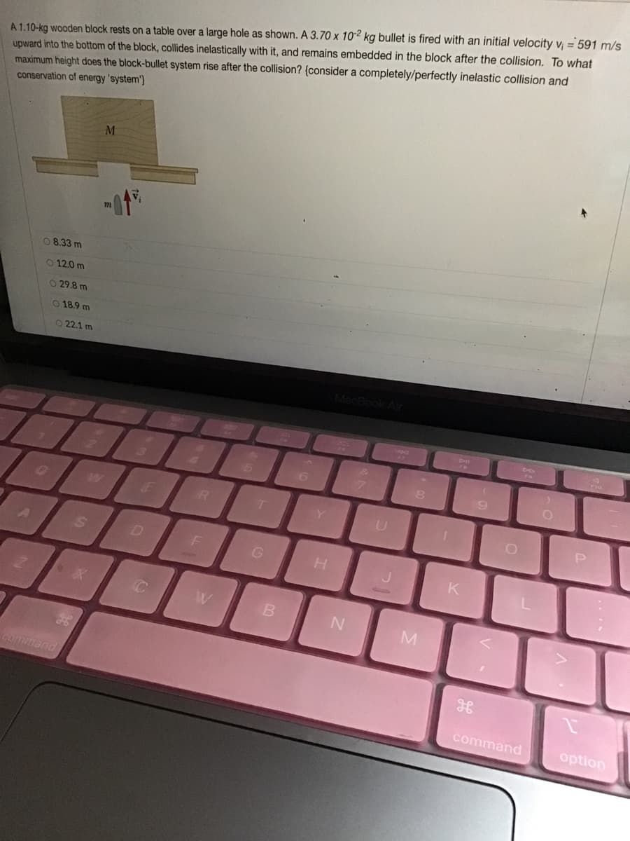 A 1.10-kg wooden block rests on a table over a large hole as shown. A 3.70 x 102 kg bullet is fired with an initial velocity v = 591 m/s
upward into the bottom of the block, collides inelastically with it, and remains embedded in the block after the collision. To what
maximum height does the block-bullet system rise after the collision? {consider a completely/perfectly inelastic collision and
conservation of energy 'system'}
08.33 m
O 12.0 m
O 29.8 m
O 18.9 m
O22.1 m
4.
LE
B
M
command
command
option
