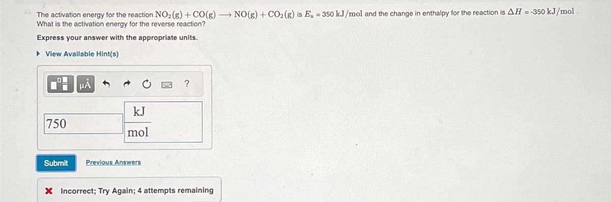 The activation energy for the reaction NO2 (g) + CO(g) → NO(g) + CO2 (g) is E₁ = 350 kJ/mol and the change in enthalpy for the reaction is AH =-350 kJ/mol.
What is the activation energy for the reverse reaction?
Express your answer with the appropriate units.
► View Available Hint(s)
00
750
Submit
μÅ
kJ
mol
Previous Answers
?
X Incorrect; Try Again; 4 attempts remaining