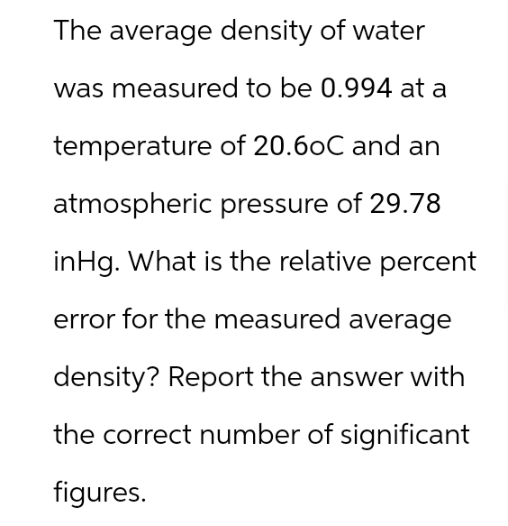 The average density of water
was measured to be 0.994 at a
temperature of 20.6oC and an
atmospheric pressure of 29.78
inHg. What is the relative percent
error for the measured average
density? Report the answer with
the correct number of significant
figures.