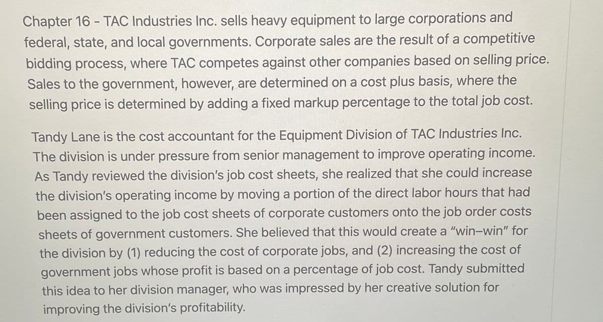 Chapter 16-TAC Industries Inc. sells heavy equipment to large corporations and
federal, state, and local governments. Corporate sales are the result of a competitive
bidding process, where TAC competes against other companies based on selling price.
Sales to the government, however, are determined on a cost plus basis, where the
selling price is determined by adding a fixed markup percentage to the total job cost.
Tandy Lane is the cost accountant for the Equipment Division of TAC Industries Inc.
The division is under pressure from senior management to improve operating income.
As Tandy reviewed the division's job cost sheets, she realized that she could increase
the division's operating income by moving a portion of the direct labor hours that had
been assigned to the job cost sheets of corporate customers onto the job order costs
sheets of government customers. She believed that this would create a "win-win" for
the division by (1) reducing the cost of corporate jobs, and (2) increasing the cost of
government jobs whose profit is based on a percentage of job cost. Tandy submitted
this idea to her division manager, who was impressed by her creative solution for
improving the division's profitability.