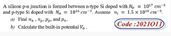 A silicon p-n junction is formed between n-type Si doped with Np = 1017 cm-3
and p-type Si doped with NA = 1016 cm-3. Assume n; = 1.5 x 1010 cm-3.
a) Find n, np. Pp, and Pn.
Code :2021011
b) Calculate the built-in potential Vo .
