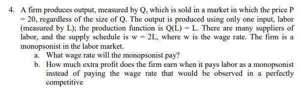 4. A firm produces output, measured by Q, which is sold in a market in which the price P
= 20, regardless of the size of Q. The output is produced using only one input, labor
(measured by L); the production function is Q(L) = L. There are many suppliers of
labor, and the supply schedule is w = 2L, where w is the wage rate. The firm is a
monopsonist in the labor market.
a. What wage rate will the monopsonist pay?
b. How much extra profit does the firm earn when it pays labor as a monopsonist
instead of paying the wage rate that would be observed in a perfectly
competitive
