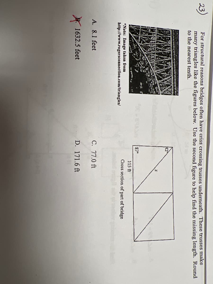 23)
For structural reasons bridges often have criss crossing trusses underneath. These trusses make
many triangles like the figures below. Use the second figure to help find the missing length. Round
to the nearest tenth.
POC -
87ª
115 ft
Cross section of part of bridge
*Note: Image taken from
http://www.rogersconnection.com/triangles/
A. 8.1 feet
1632.5 feet
C. 77.0 ft
D. 171.6 ft