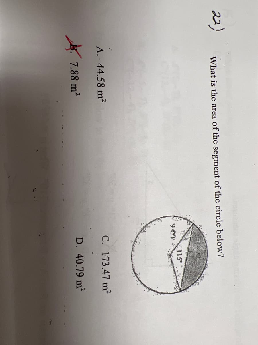 **Question 22:**

**What is the area of the segment of the circle below?**

- A. 44.58 m²
- B. 7.88 m² (This option is marked with a red 'X' indicating it is incorrect)
- C. 173.47 m²
- D. 40.79 m²

**Diagram Explanation:**

There is a diagram of a circle split into a sector and a segment. The radius of the circle is marked as 9 meters. The angle subtended by the sector at the circle's center is 115 degrees. The sector (shaded region) represents the segment for which the area is to be determined.